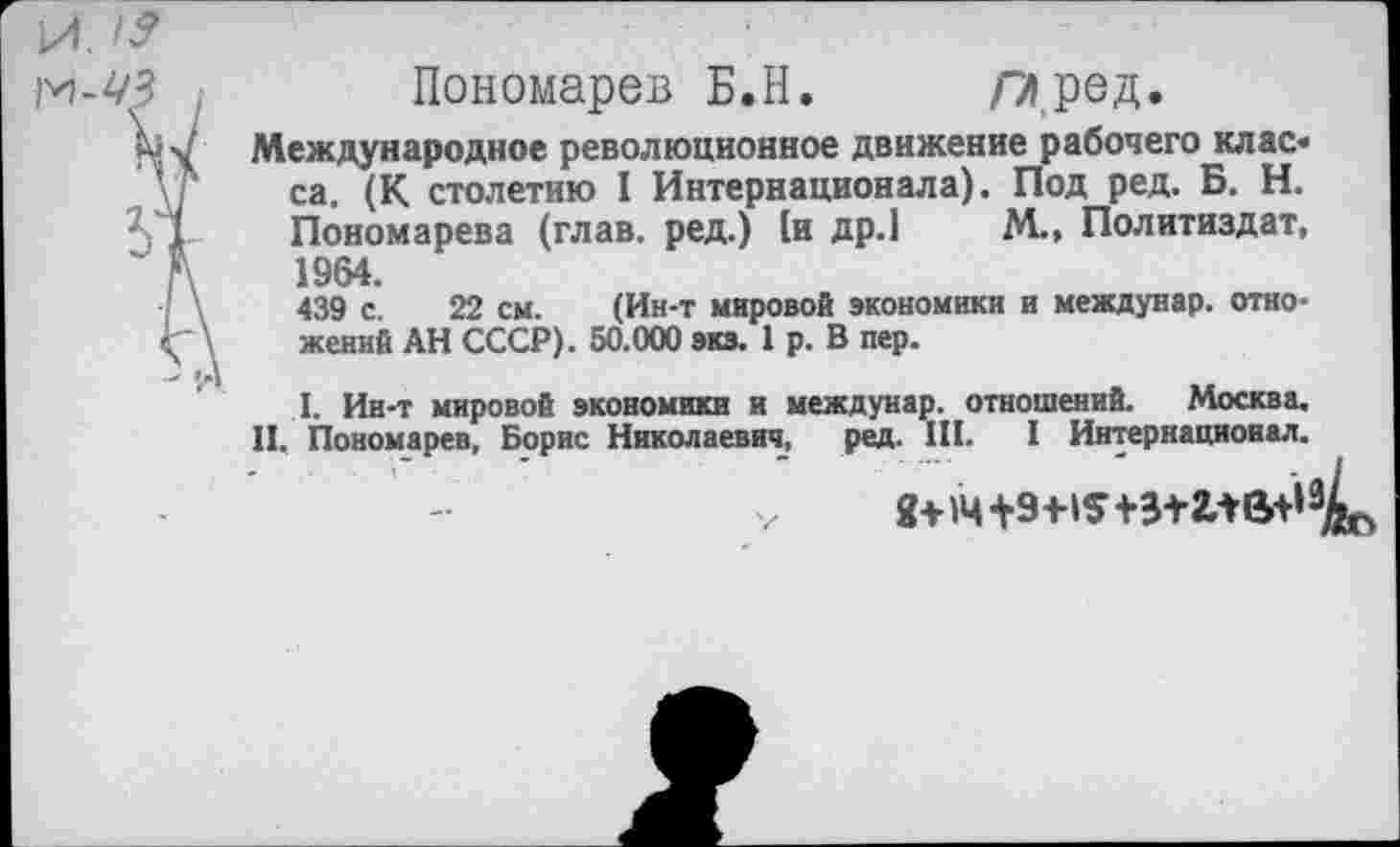 ﻿И. If
м-Ш	Пономарев Б.Н. Л», ред.
м \ Международное революционное движение рабочего класса. (К столетию I Интернационала). Под ред. Б. Н.
V1	Пономарева (глав, ред.) (и др.1 М., Политиздат,
А	1964.
439 с. 22 см. (Ин-т мировой экономики и междунар. отно-\ женин АН СССР). 50.000 экз. 1 р. В пер.
I. Ин-т мировой экономики и междунар. отношений. Москва.
П. Пономарев, Борис Николаевич, ред. III. I Интернационал.
Я+»4+9+IS